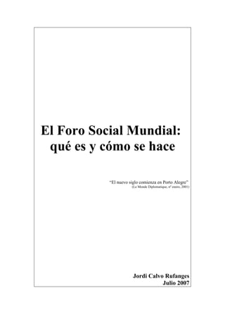 El Foro Social Mundial:
qué es y cómo se hace
“El nuevo siglo comienza en Porto Alegre”
(Le Monde Diplomatique, nº enero, 2001)
Jordi Calvo Rufanges
Julio 2007
 