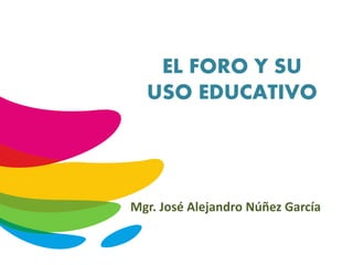 EL FORO Y SU
USO EDUCATIVO
Mgr. José Alejandro Núñez García
 