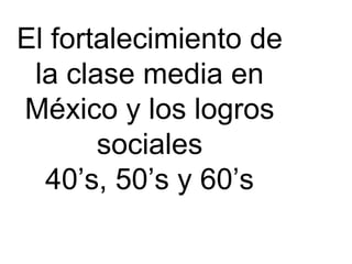 El fortalecimiento de la clase media en México y los logros sociales 40’s, 50’s y 60’s 