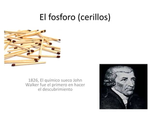 El fosforo (cerillos)




 1826, El químico sueco John
Walker fue el primero en hacer
     el descubrimiento
 
