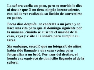 La señora vacila un poco, pero su marido le dice al doctor que él no tiene ningún inconveniente, con tal de ver realizada su ilusión de convertirse en padre. Pocos días después,  se contrata a un joven y se hace una cita para que al domingo siguiente por la mañana, cuando se ausente el marido de la casa, vaya y visite a la señora para cumplir su tarea. Sin embargo, sucedió que un fotógrafo de niños había sido llamado a una casa vecina para fotografiar a un bebé. Por azar del destino, el hombre se equivocó de domicilio llegando al de la señora. 