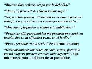 “ Buenos días, señora, vengo por lo del niño.” “ Mmm, sí, pase usted. ¿Gusta tomar algo?” “ No, muchas gracias. El alcohol no es bueno para mi trabajo. Lo que quisiera es comenzar cuanto antes.” “ Muy bien, ¿le parece si vamos a la habitación?” “ Puede ser allí, pero también me gustaría una aquí, en la sala, dos en la alfombra y otro en el jardín.” “ Pues...¿cuántos van a ser?...”  Se alarmó la señora. “ Ordinariamente son cinco en cada sesión, pero si la mamá coopera pueden ser más, todo depende”,  dijo mientras sacaba un álbum de su portafolios. 
