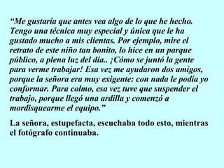 “ Me gustaría que antes vea algo de lo que he hecho. Tengo una técnica muy especial y única que le ha gustado mucho a mis clientas. Por ejemplo, mire el retrato de este niño tan bonito, lo hice en un parque público, a plena luz del día.. ¡Cómo se juntó la gente para verme trabajar! Esa vez me ayudaron dos amigos, porque la señora era muy exigente: con nada le podía yo conformar. Para colmo, esa vez tuve que suspender el trabajo, porque llegó una ardilla y comenzó a mordisquearme el equipo.” La señora, estupefacta, escuchaba todo esto, mientras el fotógrafo continuaba. 