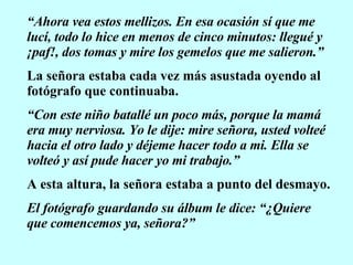 “ Ahora vea estos mellizos. En esa ocasión sí que me lucí, todo lo hice en menos de cinco minutos: llegué y ¡paf!, dos tomas y mire los gemelos que me salieron.” La señora estaba cada vez más asustada oyendo al fotógrafo que continuaba. “ Con este niño batallé un poco más, porque la mamá era muy nerviosa. Yo le dije: mire señora, usted volteé hacia el otro lado y déjeme hacer todo a mi. Ella se volteó y así pude hacer yo mi trabajo.” A esta altura, la señora estaba a punto del desmayo. El fotógrafo guardando su álbum le dice: “¿Quiere que comencemos ya, señora?” 