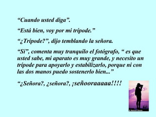 “ Cuando usted diga”. “ Está bien, voy por mi trípode.” “ ¿Trípode?”, dijo temblando la señora. “ Sí”, comenta muy tranquilo el fotógrafo, “ es que usted sabe, mi aparato es muy grande, y necesito un trípode para apoyarlo y estabilizarlo, porque ni con las dos manos puedo sostenerlo bien...” “ ¿Señora?, ¿señora?, ¡ señooraaaaa!!!! 
