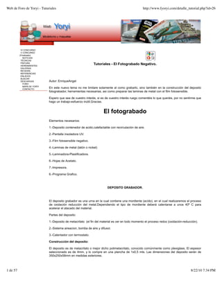 Web de Foro de Yoryi - Tuturiales                                                                 http://www.fyoryi.com/detalle_tutorial.php?id=26




           VI CONCURSO
           V CONCURSO
          (Finalizado)
             NOTICIAS
           TÉCNICAS
           PINTURA
           HERRAMIENTAS
                                                              Tutoriales - El Fotograbado Negativo.
           GALERIAS
           REVIEWS
           REFERENCIAS
           ENLACES
           BUSCAR
           DESCARGAS         Autor: EnriqueAngel
             FORO
             MAPA DE YORYI
             CONTACTO
                             En este nuevo tema no me limitare solamente al como grabarlo, sino también en la construcción del deposito
                             fotograbador, herramientas necesarias, asi como preparar las laminas de metal con el film fotosensible.

                             Espero que sea de vuestro interés, si es de vuestro interés ruego comentéis lo que queráis, por no sentirme que
                             hago un trabajo-esfuerzo inútil.Gracias.


                                                                     El fotograbado
                             Elementos necesarios:

                             1.-Deposito contenedor de acido,calefactable con recirculación de aire.

                             2.-Pantalla insoladora UV.

                             3.-Film fotosensible negativo.

                             4.-Laminas de metal (latón o nickel)

                             5.-Laminadora-Plastificadora.

                             6.-Hojas de Acetato.

                             7.-Impresora.

                             6.-Programa Grafico.



                                                                        DEPOSITO GRABADOR.



                             El deposito grabador es una urna en la cual contiene una mordiente (acído), en el cual realizaremos el proceso
                             de oxidación reducción del metal.Dependiendo el tipo de mordiente deberá calentarse a unos 40º C para
                             acelerar el atacado del material.

                             Partes del deposito:

                             1.-Deposito de metacrilato (el fin del material es ver en todo momento el proceso redox (oxidación-reducción).

                             2.-Sistema aireacion, bomba de aire y difusor.

                             3.-Calentador con termostato.

                             Construcción del deposito:

                             El deposito es de metacrilato o mejor dicho polimetacrilato, conocido comúnmente como plexiglass. El espesor
                             seleccionado es de 4mm, y lo compre en una plancha de 1x0,5 mts. Las dimensiones del deposito serán de
                             350x250x58mm en medidas exteriores.



1 de 57                                                                                                                              8/22/10 7:34 PM
 