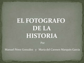 EL FOTOGRAFO
             DE LA
           HISTORIA
                          Por

Manuel Pérez González y María del Carmen Marqués García
 