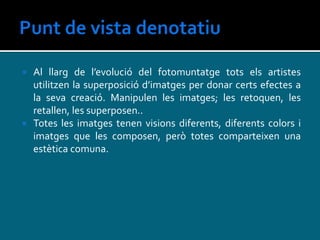  Al llarg de l’evolució del fotomuntatge tots els artistes
utilitzen la superposició d’imatges per donar certs efectes a
la seva creació. Manipulen les imatges; les retoquen, les
retallen, les superposen..
 Totes les imatges tenen visions diferents, diferents colors i
imatges que les composen, però totes comparteixen una
estètica comuna.
 