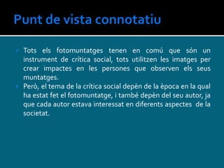  Tots els fotomuntatges tenen en comú que són un
instrument de crítica social, tots utilitzen les imatges per
crear impactes en les persones que observen els seus
muntatges.
 Però, el tema de la crítica social depèn de la època en la qual
ha estat fet el fotomuntatge, i també depèn del seu autor, ja
que cada autor estava interessat en diferents aspectes de la
societat.
 