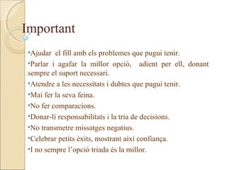 Important
•Ajudar el fill amb els problemes que pugui tenir.
•Parlar i agafar la millor opció, adient per ell, donant
sempre el suport necessari.
•Atendre a les necessitats i dubtes que pugui tenir.
•Mai fer la seva feina.
•No fer comparacions.
•Donar-li responsabilitats i la tria de decisions.
•No transmetre missatges negatius.
•Celebrar petits èxits, mostrant així confiança.
•I no sempre l’opció triada és la millor.
 