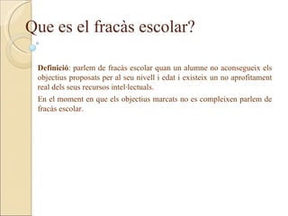 Que es el fracàs escolar?

 Definició: parlem de fracàs escolar quan un alumne no aconsegueix els
 objectius proposats per al seu nivell i edat i existeix un no aprofitament
 real dels seus recursos intel·lectuals.
 En el moment en que els objectius marcats no es compleixen parlem de
 fracàs escolar.
 