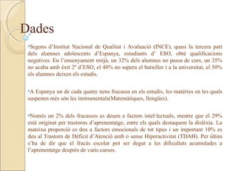Dades
 •Segons d’Institut Nacional de Qualitat i Avaluació (INCE), quasi la tercera part
 dels alumnes adolescents d’Espanya, estudiants d’ ESO, obté qualificacions
 negatives. En l’ensenyament mitjà, un 32% dels alumnes no passa de curs, un 35%
 no acaba amb èxit 2º d’ESO, el 48% no supera el batxiller i a la universitat, el 50%
 els alumnes deixen els estudis.


 •A Espanya un de cada quatre nens fracassa en els estudis, les matèries en les quals
 suspenen més són les instrumentals(Matemàtiques, llengües).


 •Només un 2% dels fracassos es deuen a factors intel·lectuals, mentre que el 29%
 està originat per trastorns d’aprenentatge, entre els quals destaquem la dislèxia. La
 mateixa proporció es deu a factors emocionals de tot tipus i un important 10% es
 deu al Trastorn de Dèficit d’Atenció amb o sense Hiperactivitat (TDAH). Per últim
 s’ha de dir que el fracàs escolar pot ser degut a les dificultats acumulades a
 l’aprenentatge desprès de varis cursos.
 
