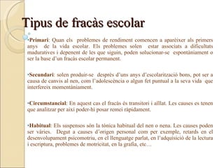 Tipus de fracàs escolar
 •Primari: Quan els problemes de rendiment comencen a aparèixer als primers
 anys de la vida escolar. Els problemes solen estar associats a dificultats
 maduratives i depenent de les que siguin, poden solucionar-se espontàniament o
 ser la base d’un fracàs escolar permanent.

 •Secundari: solen produir-se desprès d’uns anys d’escolarització bons, pot ser a
 causa de canvis al nen, com l’adolescència o algun fet puntual a la seva vida que
 interfereix momentàniament.

 •Circumstancial: En aquest cas el fracàs és transitori i aïllat. Les causes es tenen
 que analitzar per així poder-hi posar remei ràpidament.

 •Habitual: Els suspensos són la tònica habitual del nen o nena. Les causes poden
 ser vàries. Degut a causes d’origen personal com per exemple, retards en el
 desenvolupament psicomotriu, en el llenguatge parlat, en l’adquisició de la lectura
 i escriptura, problemes de motricitat, en la grafia, etc…
 