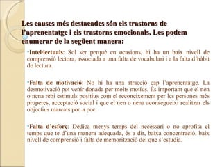 Les causes més destacades són els trastorns de
l’aprenentatge i els trastorns emocionals. Les podem
enumerar de la següent manera:
 •Intel·lectuals: Sol ser perquè en ocasions, hi ha un baix nivell de
 comprensió lectora, associada a una falta de vocabulari i a la falta d’hàbit
 de lectura.

 •Falta de motivació: No hi ha una atracció cap l’aprenentatge. La
 desmotivació pot venir donada per molts motius. És important que el nen
 o nena rebi estímuls positius com el reconeixement per les persones més
 properes, acceptació social i que el nen o nena aconsegueixi realitzar els
 objectius marcats poc a poc.

 •Falta d’esforç: Dedica menys temps del necessari o no aprofita el
 temps que te d’una manera adequada, és a dir, baixa concentració, baix
 nivell de comprensió i falta de memorització del que s’estudia.
 