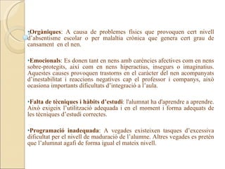 •Orgàniques: A causa de problemes físics que provoquen cert nivell
d’absentisme escolar o per malaltia crònica que genera cert grau de
cansament en el nen.

•Emocionals: Es donen tant en nens amb carències afectives com en nens
sobre-protegits, així com en nens hiperactius, insegurs o imaginatius.
Aquestes causes provoquen trastorns en el caràcter del nen acompanyats
d’inestabilitat i reaccions negatives cap el professor i companys, això
ocasiona importants dificultats d’integració a l’aula.

•Falta de tècniques i hàbits d’estudi: l'alumnat ha d'aprendre a aprendre.
Això exigeix l’utilització adequada i en el moment i forma adequats de
les tècniques d’estudi correctes.

•Programació inadequada: A vegades existeixen tasques d’excessiva
dificultat per el nivell de maduració de l’alumne. Altres vegades es pretén
que l’alumnat agafi de forma igual el mateix nivell.
 