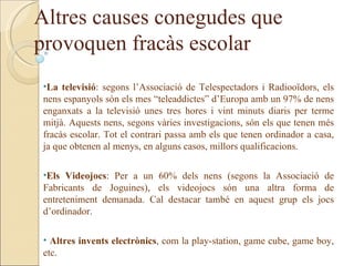 Altres causes conegudes que
provoquen fracàs escolar
 •La televisió: segons l’Associació de Telespectadors i Radiooïdors, els
 nens espanyols són els mes “teleaddictes” d’Europa amb un 97% de nens
 enganxats a la televisió unes tres hores i vint minuts diaris per terme
 mitjà. Aquests nens, segons vàries investigacions, són els que tenen més
 fracàs escolar. Tot el contrari passa amb els que tenen ordinador a casa,
 ja que obtenen al menys, en alguns casos, millors qualificacions.

 •Els Videojocs: Per a un 60% dels nens (segons la Associació de
 Fabricants de Joguines), els videojocs són una altra forma de
 entreteniment demanada. Cal destacar també en aquest grup els jocs
 d’ordinador.

 • Altres invents electrònics, com la play-station, game cube, game boy,
 etc.
 