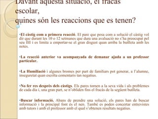Davant aquesta situació, el fracàs
escolar,
quines són les reaccions que es tenen?
 •El càstig com a primera reacció. El pare que posa com a solució el càstig vol
 dir que durant les 10 o 12 setmanes que dura una avaluació no s’ha preocupat pel
 seu fill i es limita a emportar-se el gran disgust quan arriba la butlleta amb les
 notes.

 •La reacció anterior va acompanyada de demanar ajuda a un professor
 particular.

 •La Humiliació i algunes bromes per part de familiars pot generar, a l’alumne,
 inseguretat quan escolta comentaris tan negatius.

 •No fer res desprès dels càstigs. Els pares tornen a la seva vida i als problemes
 de cada dia i, una gran part, se n’obliden fins el fracàs de la següent butlleta.

 •Buscar informació. Abans de prendre una solució, els pares han de buscar
 informació i la principal font és el nen. També es poden concertar entrevistes
 amb tutors i amb el professor amb el qual s’obtenen resultats negatius.
 