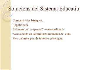 Solucions del Sistema Educatiu
 •Competències bàsiques.
 •Repetir curs.
 •Exàmens de recuperació o extraordinaris.
 •Avaluacions en determinats moments del curs.
 •Mes recursos per als idiomes estrangers.
 