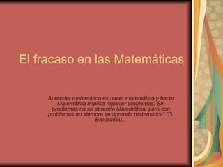El fracaso en las Matemáticas Aprender matemática es hacer matemática y hacer Matemática implica resolver problemas; Sin problemas no se aprende Matemática, pero con problemas no siempre se aprende matemática” (G. Brousseau).     