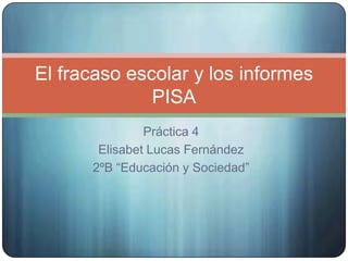Práctica 4
Elisabet Lucas Fernández
2ºB “Educación y Sociedad”
El fracaso escolar y los informes
PISA
 