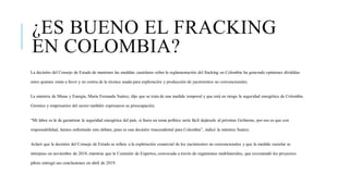 ¿ES BUENO EL FRACKING
EN COLOMBIA?
La decisión del Consejo de Estado de mantener las medidas cautelares sobre la reglamentación del fracking en Colombia ha generado opiniones divididas
entre quienes están a favor y en contra de la técnica usada para exploración y producción de yacimientos no convencionales.
La ministra de Minas y Energía, María Fernanda Suárez, dijo que se trata de una medida temporal y que está en riesgo la seguridad energética de Colombia.
Gremios y empresarios del sector también expresaron su preocupación.
“Mi labor es la de garantizar la seguridad energética del país, si fuera un tema político sería fácil dejárselo al próximo Gobierno, por eso es que con
responsabilidad, hemos enfrentado este debate, pues es una decisión trascendental para Colombia”, indicó la ministra Suárez.
Aclaró que la decisión del Consejo de Estado se refiere a la explotación comercial de los yacimientos no convencionales y que la medida cautelar se
interpuso en noviembre de 2018, mientras que la Comisión de Expertos, convocada a través de organismos multilaterales, que recomendó los proyectos
piloto entregó sus conclusiones en abril de 2019.
 