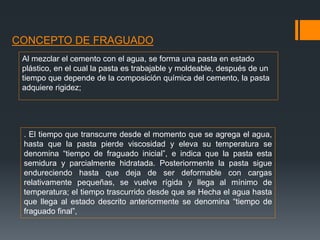 CONCEPTO DE FRAGUADO
Al mezclar el cemento con el agua, se forma una pasta en estado
plástico, en el cual la pasta es trabajable y moldeable, después de un
tiempo que depende de la composición química del cemento, la pasta
adquiere rigidez;
. El tiempo que transcurre desde el momento que se agrega el agua,
hasta que la pasta pierde viscosidad y eleva su temperatura se
denomina “tiempo de fraguado inicial”, e indica que la pasta esta
semidura y parcialmente hidratada. Posteriormente la pasta sigue
endureciendo hasta que deja de ser deformable con cargas
relativamente pequeñas, se vuelve rígida y llega al mínimo de
temperatura; el tiempo trascurrido desde que se Hecha el agua hasta
que llega al estado descrito anteriormente se denomina “tiempo de
fraguado final”,
 