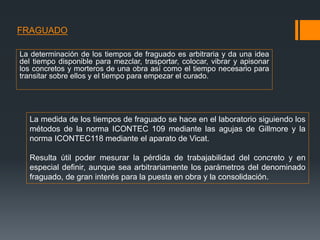 FRAGUADO
La determinación de los tiempos de fraguado es arbitraria y da una idea
del tiempo disponible para mezclar, trasportar, colocar, vibrar y apisonar
los concretos y morteros de una obra así como el tiempo necesario para
transitar sobre ellos y el tiempo para empezar el curado.
La medida de los tiempos de fraguado se hace en el laboratorio siguiendo los
métodos de la norma ICONTEC 109 mediante las agujas de Gillmore y la
norma ICONTEC118 mediante el aparato de Vicat.
Resulta útil poder mesurar la pérdida de trabajabilidad del concreto y en
especial definir, aunque sea arbitrariamente los parámetros del denominado
fraguado, de gran interés para la puesta en obra y la consolidación.
 
