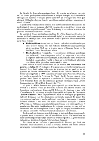 La filosofia del desenvolupament econòmic i del benestar social es van convertir
en l’eix central que legitimava al franquisme. L’eslògan de López Rodó resumeix la
ideologia del moment: “l’objectiu primer consisteix en aconseguir una renda per
càpita de 1000 dòlars, la resta, és a dir, les millores socials i polítiques vindran per si
mateixa després”.
Aquest canvi d’imatge era la resposta a un doble desafiament: la necessitat de
modernitzar el país per ingressar a la CEE (encara estaven molt lluny, perquè una
dictadura era incompatible amb el Tractat de Roma) y la necessitat d’acostar-se als
postulats reformistes del Concili Vaticà II.
La senilitat de Franco explica la crisi política del 69 (cas de corrupció Matesa on
estaven implicades destacades personalitats del règim) ja que no podia exercir la
seua funció d’arbitratge com havia fet abans. Això va provocar una divisió interna
de la classe política:
• Els immobilistes: encapçalats per Carrero volien la continuïtat del règim
sense avanços polítics. Sols eren partidaris de la liberalització econòmica
via tecnocràtica. Molt més a la dreta estava el búnquer format per la
família de Franco. Eren els més ultres.
• Els oberturistes o reformistes: volien reformes polítiques com Fraga
que parlava de “desenvolupament polític” per expressar la necessitat
d’un procés de liberalització del règim . Eren partidaris d’una democràcia
limitada i conservadora. També hi havia un sector totalment reformista
com Martín Villa, que volien una democràcia plena.
Com resultat d’aquest enfrontament es va produir una remodelació del
govern a octubre del 69. Es tractava d’un govern monocolor format pel tàndem
Carrero/López Rodó volien solucionar les tensions internes però no va se
possible pel caràcter conservador de Carrero i la seua fidelitat a Franco. Es va
formar un nou govern al 1973: s’anomena a Carrero com President del Govern,
així quedava separada la Prefectura de l’Estat i la del Govern. Aquest nou
gabinet s’havia format per a preparar la continuïtat del franquisme després de la
mort de Franco. Però totes les esperances quedaren frustrades perquè Carrero
fou assassinat per ETA el 20 de desembre de 1973.
Al gener d 1974 es formà un nou govern presidit per Arias Navarro, molt
arrimat a la família Franco (el búnquer). Anuncia una reforma limitada del
franquisme en el seu famós discurs del 12 de febrer a les Corts, en el qual parlà
d’una obertura del règim cap a un pluralisme polític més gran. És l’anomenat
”esperit de febrer”. Arias va prometre una nova llei municipal que permetria
l’elecció d’alcaldes i de les diputacions provincials, augment del poder dels
procuradors a les Corts, el nombre dels quals també es va incrementar, i anuncià
reformes sindicals i una nova llei sobre associacions polítiques. L’Estatut
d’Associacions Polítiques aprovat era tan restrictiu que sols foren registrades 7
associacions. Ben aviat s’evidencia que les reformes promeses no eren sinó un
formalisme amb poc contingut real i que el règim era incapaç de democratitzar-
se, tot i que les tímides reformes irritaren els sectors més immobilistes.
Es desencadenà, aleshores, una dinàmica en la qual, amb Franco molt malalt,
el govern Arias es decantava cap a l’immobilisme polític. Els oberturistes no
aconseguiren imposar-se i forçar un canvi d’orientació política. Alguns ministres
i alts càrrecs dimitiren. L’intent d’obertura havia fracassat.
Per contra, es va confirmar la permanència del búnquer que frenà tota
obertura i fins i tot comença a exercir la violència feixista amb bandes ultra al
carrer contra persones i institucions sospitoses d’esquerranisme.
10
 