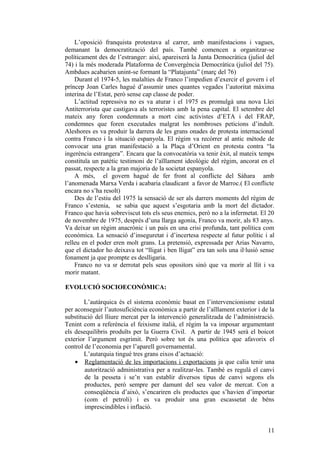 L’oposició franquista protestava al carrer, amb manifestacions i vagues,
demanant la democratització del país. També comencen a organitzar-se
políticament des de l’estranger: així, apareixerà la Junta Democràtica (juliol del
74) i la més moderada Plataforma de Convergència Democràtica (juliol del 75).
Ambdues acabarien unint-se formant la “Platajunta” (març del 76)
Durant el 1974-5, les malalties de Franco l’impedien d’exercir el govern i el
príncep Joan Carles hagué d’assumir unes quantes vegades l’autoritat màxima
interina de l’Estat, però sense cap classe de poder.
L’actitud repressiva no es va aturar i el 1975 es promulgà una nova Llei
Antiterrorista que castigava als terroristes amb la pena capital. El setembre del
mateix any foren condemnats a mort cinc activistes d’ETA i del FRAP,
condemnes que foren executades malgrat les nombroses peticions d’indult.
Aleshores es va produir la darrera de les grans onades de protesta internacional
contra Franco i la situació espanyola. El règim va recórrer al antic mètode de
convocar una gran manifestació a la Plaça d’Orient en protesta contra “la
ingerència estrangera”. Encara que la convocatòria va tenir èxit, al mateix temps
constituïa un patètic testimoni de l’aïllament ideològic del règim, ancorat en el
passat, respecte a la gran majoria de la societat espanyola.
A més, el govern hagué de fer front al conflicte del Sàhara amb
l’anomenada Marxa Verda i acabaria claudicant a favor de Marroc.( El conflicte
encara no s’ha resolt)
Des de l’estiu del 1975 la sensació de ser als darrers moments del règim de
Franco s’estenia, se sabia que aquest s’esgotaria amb la mort del dictador.
Franco que havia sobreviscut tots els seus enemics, però no a la infermetat. El 20
de novembre de 1975, després d’una llarga agonia, Franco va morir, als 83 anys.
Va deixar un règim anacrònic i un país en una crisi profunda, tant política com
econòmica. La sensació d’inseguretat i d’incertesa respecte al futur polític i al
relleu en el poder eren molt grans. La pretensió, expressada per Arias Navarro,
que el dictador ho deixava tot “lligat i ben lligat” era tan sols una il·lusió sense
fonament ja que prompte es deslligaria.
Franco no va sr derrotat pels seus opositors sinó que va morir al llit i va
morir matant.
EVOLUCIÓ SOCIOECONÒMICA:
L’autàrquica és el sistema econòmic basat en l’intervencionisme estatal
per aconseguir l’autosuficiència econòmica a partir de l’aïllament exterior i de la
substitució del lliure mercat per la intervenció generalitzada de l’administració.
Tenint com a referència el feixisme italià, el règim la va imposar argumentant
els desequilibris produïts per la Guerra Civil. A partir de 1945 serà el boicot
exterior l’argument esgrimit. Però sobre tot és una política que afavorix el
control de l’economia per l’aparell governamental.
L’autarquia tingué tres grans eixos d’actuació:
• Reglamentació de les importacions i exportacions ja que calia tenir una
autorització administrativa per a realitzar-les. També es regulà el canvi
de la pesseta i se’n van establir diversos tipus de canvi segons els
productes, però sempre per damunt del seu valor de mercat. Con a
conseqüència d’això, s’encariren els productes que s’havien d’importar
(com el petroli) i es va produir una gran escassetat de béns
imprescindibles i inflació.
11
 