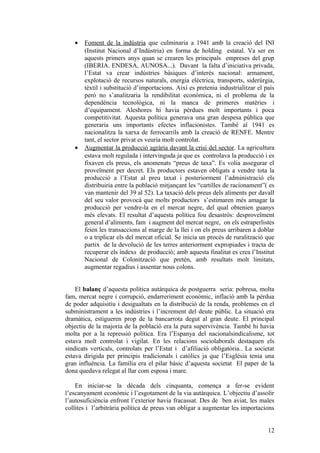 • Foment de la indústria que culminaria a 1941 amb la creació del INI
(Institut Nacional d’Indústria) en forma de holding estatal. Va ser en
aquests primers anys quan se crearen les principals empreses del grup
(IBERIA. ENDESA, AUNOSA...). Davant la falta d’iniciativa privada,
l’Estat va crear indústries bàsiques d’interés nacional: armament,
explotació de recursos naturals, energia elèctrica, transports, siderúrgia,
tèxtil i substitució d’importacions. Així es pretenia industrialitzar el país
però no s’analitzaria la rendibilitat econòmica, ni el problema de la
dependència tecnològica, ni la manca de primeres matèries i
d’equipament. Aleshores hi havia pèrdues molt importants i poca
competitivitat. Aquesta política generava una gran despesa pública que
generaria uns importants efectes inflacionistes. També al 1941 es
nacionalitza la xarxa de ferrocarrils amb la creació de RENFE. Mentre
tant, el sector privat es veuria molt controlat.
• Augmentar la producció agrària davant la crisi del sector. La agricultura
estava molt regulada i intervinguda ja que es controlava la producció i es
fixaven els preus, els anomenats “preus de taxa”. Es volia assegurar el
proveïment per decret. Els productors estaven obligats a vendre tota la
producció a l’Estat al preu taxat i posteriorment l’administració els
distribuiria entre la població mitjançant les “cartilles de racionament”( es
van mantenir del 39 al 52). La taxació dels preus dels aliments per davall
del seu valor provocà que molts productors s’estimaren més amagar la
producció per vendre-la en el mercat negre, del qual obtenien guanys
més elevats. El resultat d’aquesta política fou desastrós: desproveïment
general d’aliments, fam i augment del mercat negre, on els estraperlistes
feien les transaccions al marge de la llei i on els preus arribaren a doblar
o a triplicar els del mercat oficial. Se inicia un procés de ruralització que
partix de la devolució de les terres anteriorment expropiades i tracta de
recuperar els índexs de producció; amb aquesta finalitat es crea l’Institut
Nacional de Colonització que pretén, amb resultats molt limitats,
augmentar regadius i assentar nous colons.
El balanç d’aquesta política autàrquica de postguerra seria: pobresa, molta
fam, mercat negre i corrupció, endarreriment econòmic, inflació amb la pèrdua
de poder adquisitiu i desigualtats en la distribució de la renda, problemes en el
subministrament a les indústries i l’increment del deute públic. La situació era
dramàtica, estigueren prop de la bancarrota degut al gran deute. El principal
objectiu de la majoria de la població era la pura supervivència. També hi havia
molta por a la repressió política. Era l’Espanya del nacionalsindicalisme, tot
estava molt controlat i vigilat. En les relacions sociolaborals destaquen els
sindicats verticals, controlats per l’Estat i d’afiliació obligatòria.. La societat
estava dirigida per principis tradicionals i catòlics ja que l’Església tenia una
gran influència. La família era el pilar bàsic d’aquesta societat El paper de la
dona quedava relegat al llar com esposa i mare.
En iniciar-se la dècada dels cinquanta, comença a fer-se evident
l’escanyament econòmic i l’esgotament de la via autàrquica. L’objectiu d’assolir
l’autosuficiència enfront l’exterior havia fracassat. Des de ben aviat, les males
collites i l’arbitrària política de preus van obligar a augmentar les importacions
12
 