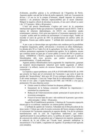 d’aliments, possibles gràcies a la col·laboració de l’Argentina de Perón.
Aquestes ajudes vam pal·liar la fam de molts espanyols. Amb tot, l’escassetat de
divises, i el seu ús en la compra d’aliments, impedí importar les primeres
matèries i els productes fabricats imprescindibles per al sector industrial.
Malgrat la negativa oficial de devaluar la pesseta, el seu canvi oficial va caure
( de 11’2 pessetes / dòlar a 40 pessetes).
L’inici del procés liberalitzador s’explica pel canvi de la conjuntura
internacional (guerra freda) que propiciava l’apropament cap als EEUU. Amb la
represa de relacions diplomàtiques, els EEUU ens concediren ajudes
econòmiques i préstecs. Això seria una injecció a l’economia espanyola i així es
va poder acabar amb les cartilles de racionament i el mercat negre. També cal
recordar el canvi de govern de 1951 on predominaran els catòlics sobre els
falangistes. Encara que caldria esperar l’ arribada dels tecnòcrates a partir del
57.
A poc a poc es desenvolupa una agricultura més moderna per la possibilitat
d’importar maquinaria, adobs, subvencions i inversions en obres hidràuliques.
La dècada dels 50 es l’edat d’or de la agricultura: les bones collites i totes les
millores permeteren augmentar la productivitat agrària. En la indústria, encara
que continua tenint un gran pes el sector públic (a través del INI es posarà en
marxa ENSIDESA i SEAT), augmenta la iniciativa privada per la política
liberalitzadora dels nous governs, que podem considerar-la com
preestabilitzadora, i l’ajuda americana.
Aquesta política liberalitzadora havia augmentat les importacions, generant
un incipient desenvolupament industrial però també augmentà el dèficit
comercial i la inflació, mentre els recursos financers (reserves d’or i divises)
escassejaven.
La resposta a aquest problemes serà el PLA D’ESTABILITZACIÓ de 1959
que posaria les bases per al creixement de l’economia i que seria el punt de
partida del “desarrollismo” dels anys 60. El seu contingut simbolitza, alhora, la
fi del somni autàrquic i l’inici de l’etapa final de la industrialització a Espanya.
Va tenir el vist i plau i l’ajuda financera del FMI i del l’OCDE ( a les que ja
pertanyien). Els seus objectius serien:
• Lluitar contra la inflació limitant les despeses públiques.
• Sanejament de la balança comercial: alliberant les importacions i
estimulant les exportacions.
• Reducció de l’intervencionisme estatal potenciant el sector privat i les
inversions estrangeres.
• Fixació d’un nou tipus de canvi més realista de la pesseta ( que estava
sobrevalorada): 1 dòlar = 60 pessetes.
Aquest Pla d’Estabilització permetria l’obertura de l’economia espanyola
encara que es va continuar mantenint un sistema polític autoritari.
L’arribada de capitals de l’exterior, l’abundant mà d’obra procedent de les
àrees rurals i l’efecte que sobre la nostra economia del boom europeu expliquen
el creixement de l’economia espanyola en aquesta dècada. Una de les primeres
manifestacions serà la crisi de l’agricultura tradicional, que reduïx
significativament la seua població activa. La política de suport a l’agricultura i
de concessió de crèdits als agricultors per a l’adquisició de material, juntament a
la reducció de la mà d’obra per l’èxode rural, permetrà multiplicar la
mecanització i l’ús d’adobs, i augmentar els regadius i la producció tant agrícola
com ramadera.
13
 