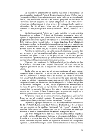 La indústria va experimentar un notable creixement i transformació en
aquesta dècada a través del Plans de Desenvolupament. L’any 1962 es crea la
Comissaria del Pla de Desenvolupament per a portar endavant, seguint el model
francés, una planificació indicativa. Se pretenia programar el creixement de
l’economia marcant directrius que serien obligatòries en el sector públic i
orientatives o indicatives per al privat a través d’avantatges fiscals, crediticis i
subvencions. De fet, el sector privat seria el motor del desenvolupament
econòmic. Es van promulgar tres plans quadriennals: 1964-67, 1968-71 i 1971-
75.
La planificació centrà l’interés en el sector industrial i propicia una sèrie
d’actuacions per millorar l’eficiència de l’estructura empresarial, sectorial i
regional. S’emprengueren dues grans línies d’actuació: les accions estructurals,
que pretenien solucionar algunes deficiències de la indústria (dimensió menuda
de les empreses, baixa productivitat....) i la creació de pols de desenvolupament
que intentava reduir els desequilibris regionals promovent noves indústries en
zones d’industrialització escassa. També es crearen polígons industrials en
distintes ciutats. No obstant això, no van acabar els desequilibris regionals.
Amb tot, la planificació no va ser la causa del dinamisme econòmic dels
anys seixanta, ja que les previsions dels plans rarament es compliren. El més
interessant dels plans va ser el fet de proporcionar a la iniciativa privada
infraestructures i productes bàsics que permeteren el creixement industrial en el
marc de la favorable conjuntura econòmica internacional.
El caràcter intervencionista del INI fou substituït pel de subsidiaritat, és a
dir, s’acabaria convertint en un “hospital d’empreses” al fer-se càrrec de les
empreses que estaven en crisi al adquirir-les i reflotar-les amb els diners de
tothom.
També observen un canvi en els sectors econòmics: el sector primari
retrocedeix front al secundari i al terciari tant en la seua participació en el PIB
com en la ocupació de la població activa. La indústria i els serveis es consoliden
com les activitats fonamentals de l’economia espanyola. Com a resultat d’això,
la renda per habitant va augmentar, encara que era molt inferior a la dels països
europeus més avançats. Però tenien una forta dependència de la tecnologia i de
les inversions estrangeres. Tot això, millorà la productivitat permetent baixar
els preus, fet que va afavorir les exportacions. D’altra banda, els guanys en la
productivitat van permetre l’increment dels salaris i conseqüentment un gran
augment en la demanda de béns de consum per a segments més amplis de la
població que entraven d’aquesta manera en el consumisme.
Per primera vegada en la història d’Espanya, els productes agrícoles van
deixar de ser el principal producte d’exportació i els béns industrials
esdevingueren els majoritaris pel que fa a les vendes a l’estranger.
La població espanyola va tenir una taxa de creixement anual molt elevada
des del 1960 al 1975, i va passar de 30’4 milions d’habitants a 35’8. Les causes
van ser: augment de la natalitat, l’anomenat “baby boom”, descens de la
mortalitat i allargament de l’esperança de vida per la millora de les condicions
materials. A partir de 1963 es crea un nou Sistema de Seguretat Social.
Una de les principals raons de l’èxode rural va ser la contínua caiguda de
les rendes agràries. Els emigrants fugien de la subocupació i els baixos nivells
de renda, a la recerca d’un sou fix en les indústries i serveis de les ciutats.
Aquest moviment migratori interior va augmentar encara més els desequilibris
regionals. La millora tecnològica també limitava la creació de llocs de treball,
14
 