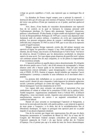 s’elegí un govern republicà a l’exili, una repressió que es mantingué fins al
1977.
La dictadura de Franco tingué sempre com a principi la repressió i
destrucció dels qui ell creia que eren enemics d’Espanya. Feren de la repressió i
del terror una política d’Estat per mantenir-se en el poder, anul·lant qualsevol
oposició.
Així, doncs, d’una banda els vencedors desencadenaren una repressió
fora de tot control, en la qual es barrejava la venjança personal amb
l’enfrontament ideològic. És l’època dels anomenats “passejos”: detencions,
pallisses i afusellaments. D’altra banda, el règim establí una legislació legal amb
la Llei de Responsabilitats Polítiques de 1939 per a exercir una depuració total.
Juntament amb els judicis militars, s’establiren els civils per responsabilitat
política. Les presons estigueren plenes de vençuts i antifranquistes fins més
enllà dels anys cinquanta. El 1963 es creà el TOP, que va ser clau en la repressió
a partir d’aquell moment.
Malgrat aquesta ferotge repressió, existia des del primer moment una
oposició al règim: les guerrilles o maquis. L’any 1944 coordinats pel PCE van
intentar, des de França, una invasió a la Península per la Vall d’Aran. Van haver
de retirar-se, davant l’evidència que les democràcies occidentals no donarien
suport a la seua acció, Tot i que alguns grups dispersos de guerrilla rural i urbana
van continuar actuant fins als anys cinquanta, es va fer palesa la impossibilitat
d’una resistència armada.
L’oposició política en aquella època estava desestructurada. Els dirigents
dels diversos partits eren a l’exili, i des d’allí miraren de recompondre’s, formar
aliances entre ells o buscar ajuda en les democràcies. Dins del país moltes
organitzacions estaven delmades i quasi desaparegudes o amb crisis internes
com el PSOE. El PCE, frustrat el maquis, decidí treballar per impulsar l’acció
antifranquista i comença a estendre la seua influència en el moviment obrer i
popular.
La protesta dels treballadors es va convertir en el principal focus de
tensió social i durant els anys cinquanta s’esdevingueren les primeres agitacions
socials i protestes polítiques en contra del règim. Dins d’aquesta conflictivitat
laboral destaquem l’activitat clandestina de la UGT.
Les vagues dels anys seixanta van permetre el naixement d’un nou
sindicalisme al voltant al voltant de la comunista CCOO i de la catòlica USO.
També nasqueren organitzacions estudiantils front a l’oficial SEU, d’afiliació
obligatòria, i nous moviments socials. Aquestos anys presenciaren les primeres
manifestacions massives als carrers i un augment extraordinari de la
conflictivitat laboral.
Durant els anys seixanta es recompongué l’oposició al franquisme, a
través de la renovada activitat dels vells partits polítics, o per mitjà de la aparició
de nous grups a l’esquerra i a la dreta, des de la socialdemocràcia fins al
liberalisme monàrquic. El règim va perseguir tota oposició però no va poder
impedir el seu desenvolupament clandestí.
Una de les accions que tingué més repercussions fou allò que els diaris
franquistes anomenaren el “conturberni de Munic”al 1962. En el marc del IV
Congrés del Moviment Federal europeu coincidiren per primera vegada
l’oposició espanyola de l’exili i els que havien arribat des de l’interior
d’Espanya. Fou el primer pas cap a la unitat de totes les forces democràtiques
16
 