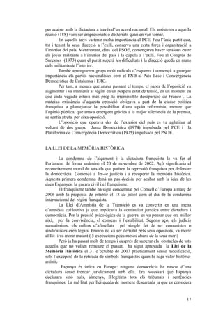 per acabar amb la dictadura a través d’un acord nacional. Els assistents a aquella
reunió (188) vam ser empresonats o desterrats quan en van tornar.
En aquells anys va tenir molta importància el PCE. Fou l’únic partit que,
tot i tenint la seua direcció a l’exili, conserva una certa força i organització a
l’interior del país. Mentrestant, dins del PSOE, començaren haver tensions entre
els joves militants a l’interior del país i la cúpula a l’exili. Fou al Congrés de
Suresnes (1973) quan el partit superà les dificultats i la direcció quedà en mans
dels militants de l’interior.
També aparegueren grups molt radicals d’esquerra i començà a guanyar
importància els partits nacionalistes com el PNB al País Basc i Convergència
Democràtica de Catalunya i ERC.
Per tant, a mesura que anava passant el temps, el paper de l’oposició va
augmentar i va mantenir al règim en un perpetu estat de tensió, en un moment en
que cada vegada estava més prop la irremissible desaparició de Franco . La
mateixa existència d’aquesta oposició obligava a part de la classe política
franquista a plantejar-se la possibilitat d’una opció reformista, mentre que
l’opinió pública, que anava emergent gràcies a la major tolerància de la premsa,
se sentia atreta per eixa oposició.
L’oposició que operava des de l’exterior del país es va aglutinar al
voltant de dos grups: Junta Democràtica (1974) impulsada pel PCE i la
Plataforma de Convergència Democràtica (1975) impulsada pel PSOE.
LA LLEI DE LA MEMÒRIA HISTÒRICA
La condemna de l’alçament i la dictadura franquista la va fer el
Parlament de forma unàmine el 20 de novembre de 2002. Açò significaria el
reconeixement moral de tots els que patiren la repressió franquista per defendre
la democràcia. Començà a fer-se justícia i a recuperar la memòria històrica.
Aquesta primera condemna donà un pas decisiu per acabar amb la idea de les
dues Espanyes, la guerra civil i el franquisme.
El franquisme també ha sigut condemnat pel Consell d’Europa a març de
2006 amb la proposta de establir el 18 de juliol com el dia de la condemna
internacional del règim franquista.
La Llei d’Amnistia de la Transició es va convertir en una mena
d’amnèsia col·lectiva ja que implicava la continuïtat jurídica entre dictadura i
democràcia. Per la pressió psicològica de la guerra es va pensar que era millor
així, per la convivència, el consens i l’estabilitat. Segons açò, els judicis
sumaríssims, els milers d’afusellats pel simple fet de ser comunistes o
sindicalistes eren legals. Franco no va ser derrotat pels seus opositors, va morir
al llit i va morir matant ( 5 execucions pocs mesos abans de la seua mort)
Però ja ha passat molt de temps i després de superar els obstacles de tots
aquells que no volien remoure el passat, ha sigut aprovada la Llei de la
Memòria Històrica el 31 d’octubre de 2007 pràcticament sense modificació,
sols l’excepció de la retirada de símbols franquistes quan hi haja valor històric-
artístic
Espanya és única en Europa: ninguna democràcia ha nascut d’una
dictadura sense trencar jurídicament amb ella. Era necessari que Espanya
declarara sinó nuls, almenys, il·legítims tots els tribunals i sentències
franquistes. La nul·litat per llei queda de moment descartada ja que es considera
17
 