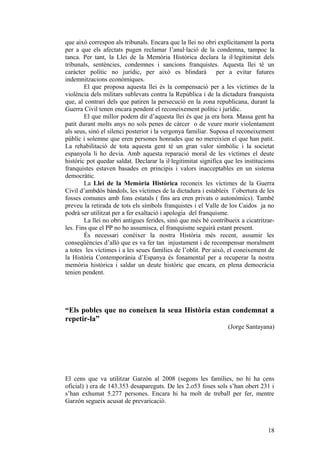 que això correspon als tribunals. Encara que la llei no obri explícitament la porta
per a que els afectats pugen reclamar l’anul·lació de la condemna, tampoc la
tanca. Per tant, la Llei de la Memòria Històrica declara la il·legitimitat dels
tribunals, sentències, condemnes i sancions franquistes. Aquesta llei té un
caràcter polític no jurídic, per això es blindarà per a evitar futures
indemnitzacions econòmiques.
El que proposa aquesta llei és la compensació per a les víctimes de la
violència dels militars sublevats contra la República i de la dictadura franquista
que, al contrari dels que patiren la persecució en la zona republicana, durant la
Guerra Civil tenen encara pendent el reconeixement polític i jurídic.
El que millor podem dir d’aquesta llei és que ja era hora. Massa gent ha
patit durant molts anys no sols penes de càrcer o de veure morir violentament
als seus, sinó el silenci posterior i la vergonya familiar. Suposa el reconeixement
públic i solemne que eren persones honrades que no mereixien el que han patit.
La rehabilitació de tota aquesta gent té un gran valor simbòlic i la societat
espanyola li ho devia. Amb aquesta reparació moral de les víctimes el deute
històric pot quedar saldat. Declarar la il·legitimitat significa que les institucions
franquistes estaven basades en principis i valors inacceptables en un sistema
democràtic.
La Llei de la Memòria Històrica reconeix les víctimes de la Guerra
Civil d’ambdós bàndols, les víctimes de la dictadura i estableix l’obertura de les
fosses comunes amb fons estatals ( fins ara eren privats o autonòmics). També
preveu la retirada de tots els símbols franquistes i el Valle de los Caidos ja no
podrà ser utilitzat per a fer exaltació i apologia del franquisme.
La llei no obri antigues ferides, sinó que més bé contribueix a cicatritzar-
les. Fins que el PP no ho assumisca, el franquisme seguirà estant present.
És necessari conéixer la nostra Història més recent, assumir les
conseqüències d’allò que es va fer tan injustament i de recompensar moralment
a totes les víctimes i a les seues famílies de l’oblit. Per això, el coneixement de
la Història Contemporània d’Espanya és fonamental per a recuperar la nostra
memòria històrica i saldar un deute històric que encara, en plena democràcia
tenien pendent.
“Els pobles que no coneixen la seua Història estan condemnat a
repetir-la”
(Jorge Santayana)
El cens que va utilitzar Garzón al 2008 (segons les famílies, no hi ha cens
oficial) ) era de 143.353 desapareguts. De les 2.o53 foses sols s’han obert 231 i
s’han exhumat 5.277 persones. Encara hi ha molt de treball per fer, mentre
Garzón segueix acusat de prevaricació.
18
 