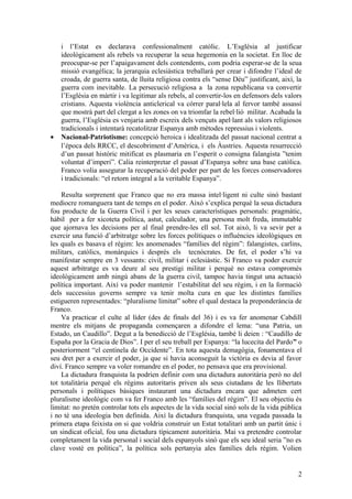 i l’Estat es declarava confessionalment catòlic. L’Església al justificar
ideològicament als rebels va recuperar la seua hegemonia en la societat. En lloc de
preocupar-se per l’apaigavament dels contendents, com podria esperar-se de la seua
missió evangèlica; la jerarquia eclesiàstica treballarà per crear i difondre l’ideal de
croada, de guerra santa, de lluita religiosa contra els “sense Déu” justificant, així, la
guerra com inevitable. La persecució religiosa a la zona republicana va convertir
l’Església en màrtir i va legitimar als rebels, al convertir-los en defensors dels valors
cristians. Aquesta violència anticlerical va córrer paral·lela al fervor també assassí
que mostrà part del clergat a les zones on va triomfar la rebel·lió militar. Acabada la
guerra, l’Església es venjaria amb escreix dels vençuts apel·lant als valors religiosos
tradicionals i intentarà recatolitzar Espanya amb mètodes repressius i violents.
• Nacional-Patriotisme: concepció heroica i idealitzada del passat nacional centrat a
l’època dels RRCC, el descobriment d’Amèrica, i els Àustries. Aquesta resurrecció
d’un passat històric mitificat es plasmaria en l’esperit o consigna falangista ”tenim
voluntat d’imperi”. Calia reinterpretar el passat d’Espanya sobre una base catòlica.
Franco volia assegurar la recuperació del poder per part de les forces conservadores
i tradicionals: “el retorn integral a la veritable Espanya”.
Resulta sorprenent que Franco que no era massa intel·ligent ni culte sinó bastant
mediocre romanguera tant de temps en el poder. Això s’explica perquè la seua dictadura
fou producte de la Guerra Civil i per les seues característiques personals: pragmàtic,
hàbil per a fer xicoteta política, astut, calculador, una persona molt freda, immutable
que ajornava les decisions per al final prendre-les ell sol. Tot això, li va sevir per a
exercir una funció d’arbitratge sobre les forces polítiques o influències ideològiques en
les quals es basava el règim: les anomenades “famílies del règim”: falangistes, carlins,
militars, catòlics, monàrquics i després els tecnòcrates. De fet, el poder s’hi va
manifestar sempre en 3 vessants: civil, militar i eclesiàstic. Si Franco va poder exercir
aquest arbitratge es va deure al seu prestigi militar i perquè no estava compromés
ideològicament amb ningú abans de la guerra civil, tampoc havia tingut una actuació
política important. Així va poder mantenir l’estabilitat del seu règim, i en la formació
dels successius governs sempre va tenir molta cura en que les distintes famílies
estigueren representades: “pluralisme limitat” sobre el qual destaca la preponderància de
Franco.
Va practicar el culte al líder (des de finals del 36) i es va fer anomenar Cabdill
mentre els mitjans de propaganda començaren a difondre el lema: “una Patria, un
Estado, un Caudillo”. Degut a la benedicció de l’Església, també li deien : “Caudillo de
España por la Gracia de Dios”. I per el seu treball per Espanya: “la lucecita del Pardo” o
posteriorment “el centinela de Occidente”. En tota aquesta demagògia, fonamentava el
seu dret per a exercir el poder, ja que si havia aconseguit la victòria es devia al favor
diví. Franco sempre va voler romandre en el poder, no pensava que era provisional.
La dictadura franquista la podrien definir com una dictadura autoritària però no del
tot totalitària perquè els règims autoritaris priven als seus ciutadans de les llibertats
personals i polítiques bàsiques instaurant una dictadura encara que admeten cert
pluralisme ideològic com va fer Franco amb les “famílies del règim”. El seu objectiu és
limitat: no pretén controlar tots els aspectes de la vida social sinó sols de la vida pública
i no té una ideologia ben definida. Així la dictadura franquista, una vegada passada la
primera etapa feixista on si que voldria construir un Estat totalitari amb un partit únic i
un sindicat oficial, fou una dictadura típicament autoritària. Mai va pretendre controlar
completament la vida personal i social dels espanyols sinó que els seu ideal seria ”no es
clave vosté en política”, la política sols pertanyia ales famílies dels règim. Volien
2
 