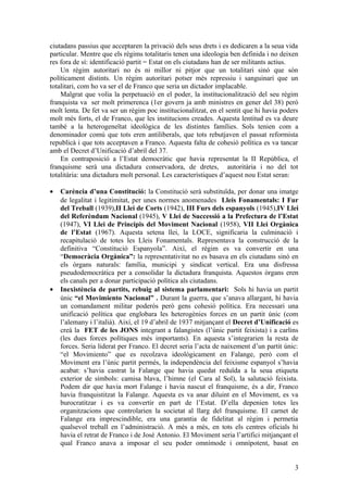 ciutadans passius que acceptaren la privació dels seus drets i es dedicaren a la seua vida
particular. Mentre que els règims totalitaris tenen una ideologia ben definida i no deixen
res fora de sí: identificació partit = Estat on els ciutadans han de ser militants actius.
Un règim autoritari no és ni millor ni pitjor que un totalitari sinó que són
políticament distints. Un règim autoritari potser més repressiu i sanguinari que un
totalitari, com ho va ser el de Franco que seria un dictador implacable.
Malgrat que volia la perpetuació en el poder, la institucionalització del seu règim
franquista va ser molt primerenca (1er govern ja amb ministres en gener del 38) però
molt lenta. De fet va ser un règim poc institucionalitzat, en el sentit que hi havia poders
molt més forts, el de Franco, que les institucions creades. Aquesta lentitud es va deure
també a la heterogeneïtat ideològica de les distintes famílies. Sols tenien com a
denominador comú que tots eren antiliberals, que tots rebutjaven el passat reformista
republicà i que tots acceptaven a Franco. Aquesta falta de cohesió política es va tancar
amb el Decret d’Unificació d’abril del 37.
En contraposició a l’Estat democràtic que havia representat la II República, el
franquisme serà una dictadura conservadora, de dretes, autoritària i no del tot
totalitària: una dictadura molt personal. Les característiques d’aquest nou Estat seran:
• Carència d’una Constitució: la Constitució serà substituïda, per donar una imatge
de legalitat i legitimitat, per unes normes anomenades Lleis Fonamentals: I Fur
del Treball (1939),II Llei de Corts (1942), III Furs dels espanyols (1945),IV Llei
del Referèndum Nacional (1945), V Llei de Successió a la Prefectura de l’Estat
(1947), VI Llei de Principis del Moviment Nacional (1958), VII Llei Orgànica
de l’Estat (1967). Aquesta setena llei, la LOCE, significaria la culminació i
recapitulació de totes les Lleis Fonamentals. Representava la construcció de la
definitiva “Constitució Espanyola”. Així, el règim es va convertir en una
“Democràcia Orgànica”: la representativitat no es basava en els ciutadans sinó en
els òrgans naturals: família, municipi y sindicat vertical. Era una disfressa
pseudodemocràtica per a consolidar la dictadura franquista. Aquestos òrgans eren
els canals per a donar participació política als ciutadans.
• Inexistència de partits, rebuig al sistema parlamentari: Sols hi havia un partit
únic “el Movimiento Nacional” . Durant la guerra, que s’anava allargant, hi havia
un comandament militar poderós però gens cohesió política. Era necessari una
unificació política que englobara les heterogènies forces en un partit únic (com
l’alemany i l’italià). Així, el 19 d’abril de 1937 mitjançant el Decret d’Unificació es
creà la FET de les JONS integrant a falangistes (l’únic partit feixista) i a carlins
(les dues forces polítiques més importants). En aquesta s’integrarien la resta de
forces. Seria liderat per Franco. El decret seria l’acta de naixement d’un partit únic:
“el Movimiento” que es recolzava ideològicament en Falange, però com el
Moviment era l’únic partit permés, la independència del feixisme espanyol s’havia
acabat: s’havia castrat la Falange que havia quedat reduïda a la seua etiqueta
exterior de símbols: camisa blava, l’himne (el Cara al Sol), la salutació feixista.
Podem dir que havia mort Falange i havia nascut el franquisme, és a dir, Franco
havia franquistitzat la Falange. Aquesta es va anar diluint en el Moviment, es va
burocratitzar i es va convertir en part de l’Estat. D’ella depenien totes les
organitzacions que controlarien la societat al llarg del franquisme. El carnet de
Falange era imprescindible, era una garantia de fidelitat al règim i permetia
qualsevol treball en l’administració. A més a més, en tots els centres oficials hi
havia el retrat de Franco i de José Antonio. El Moviment seria l’artifici mitjançant el
qual Franco anava a imposar el seu poder omnímode i omnípotent, basat en
3
 
