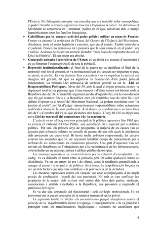 l’Exèrcit. Els falangistes prompte van entendre que era inviable voler monopolitzar
el poder: lleialtat a Franco significava l’ascens i l’oposició la càrcer. En definitiva el
Moviment se convertiria en l’entramat polític en el qual convivien més o menys
harmònicament totes les famílies franquistes.
• Cabdillisme per la concentració del poder polític i militar en mans de Franco:
Franco va assumir la prefectura de l’Estat, del Govern de l’Exèrcit, del Movimient.
Aleshores, tenia el poder legislatiu i executiu, que era el mateix. També controlaria
el judicial. Franco ho dominava tot i pensava que la seua situació en el poder era
vitalícia. Acabava de nàixer un autèntic dictador: “sols havia de respondre davant de
Déu i la Història”. El seu poder era absolut.
• Concepció unitària i centralista de l’Estat: es va abolir els estatuts d’autonomia i
es va fomentar l’espanyolització de tota la població.
• Repressió institucionalitzada: el final de la guerra no va significar el final de la
repressió sinó tot el contrari, es va institucionalitzar els vençuts no tingueren ni pau,
ni pietat, ni perdó. Es van elaborar lleis coercitives i es va supeditar la justícia als
designis del govern, fet que va significar la desaparició d’un poder judicial
independent. La primera Llei repressiva de caràcter general va ser la Llei de
Responsabilitats Polítiques, febrer del 39, amb la qual el règim pretenia exercir la
depuració total de les persones que d’una manera o d’altra havien col·laborat amb la
República des del 34. L’increïble argument jurídic d’aquesta llei, era la consideració
que els qui restaren fidels a la República eren els veritables reus de rebel·lió i del
delicte d’oposar-se al triomf del Moviment Nacional. La podem considerar com “la
justícia al revés”, pel fet d’exigir retroactivament responsabilitats sobre actuacions
realitzades abans de la seua publicació. Així doncs, es condemnaven accions fetes
des de l’1 d’octubre del 1934, que aleshores eren legals. L’any 40 s’hi va afegir una
nova Llei de repressió del comunisme i de la maçoneria.
L’exèrcit va ser el braç executor principal de la política repressiva fins 1963 que
es crearia el Tribunal d’Ordre Públic, una jurisdicció civil especial per a delictes
polítics. Per tant, els primers anys de postguerra, la majoria de les causes van se
jutjades pels tribunals militars en consells de guerra, davant dels quals la indefensió
dels processats era quasi total. Hi havia molta població empresonada, les càrcers
estaven tan saturades que va ser necessari habilitar camps de concentració per a
recloure-hi els condemnats en condicions pèssimes. Una part d’aquestos van ser
enviats als Batallones de Trabajadores per a la reconstrucció de les infraestructures,
o bé treballaven en pedreres, mines i edificis públics de tot tipus.
Les mesures repressives es caracteritzaven per la voluntat d’exemplaritat i de
càstig. Es va difondre el terror entre la població pera fer callar qualsevol intent de
dissidència. Va ser un temps de por i de silenci, atesa la tendència generalitzada a
amagar el passat i a no parlar de política. Així doncs, la despolitització forçada va
ser un dels factors que més van contribuir a la pervivència de la dictadura.
Les mesures repressives contra els vençuts van anar acompanyades d’un ampli
procés de confiscació i espoli del seu patrimoni. No sols es van confiscar les
propietats de la majori dels exiliats sinó també dels béns dels partits, sindicats,
associacions i entitats vinculades a la República, que passarien a engrandir el
patrimoni del règim.
Es va dur una depuració del funcionariat i dels col·legis professionals. Es va
pressionar per a que es procedira de la mateixa manera al sector privat.
La repressió també va afectar els nacionalismes perquè atemptaven contra el
principi de la inquebrantable unitat d’Espanya. Consegüentment, s’hi va prohibir i
perseguir totes les manifestacions lingüístiques i culturals no castellanes que
4
 