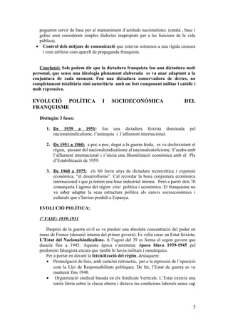 pogueren servir de base per al manteniment d’actituds nacionalistes. (català , basc i
gallec eren considerats simples dialectes inapropiats per a les funcions de la vida
pública).
• Control dels mitjans de comunicació que estaven sotmesos a una rígida censura
i eren utilitzat com aparell de propaganda franquista.
Conclusió: Sols podem dir que la dictadura franquista fou una dictadura molt
personal, que sense una ideologia plenament elaborada es va anar adaptant a la
conjuntura de cada moment. Fou una dictadura conservadora de dretes, no
completament totalitària sinó autoritària amb un fort component militar i catòlic i
molt repressiva.
EVOLUCIÓ POLÍTICA I SOCIOECONÒMICA DEL
FRANQUISME
Distingim 3 fases:
1. De 1939 a 1951: fou una dictadura feixista dominada pel
nacionalsindicalisme, l’autarquia i l’aïllament internacional.
2. De 1951 a 1960: a poc a poc, degut a la guerra freda, es va desfeixistant el
règim, passant del nacionalsindicalisme al nacionalcatolicisme. S’acaba amb
l’aïllament internacional i s’inicia una liberalització econòmica amb el Pla
d’Estabilització de 1959.
3. De 1960 a 1975: els 60 foren anys de dictadura tecnocràtica i expansió
econòmica, “el desarrollismo”. Cal recordar la bona conjuntura econòmica
internacional i que ja tenien una base industrial interna. Però a partir dels 70
començaria l’agonia del règim: crisi política i econòmica. El franquisme no
va saber adaptar la seua estructura política als canvis socioeconòmics i
culturals que s’havien produït a Espanya.
EVOLUCIÓ POLÍTICA:
1ª FASE: 1939-1951
Després de la guerra civil es va produir una absoluta concentració del poder en
mans de Franco (desunió interna del primer govern). Es volia crear un Estat feixista,
L’Estat del Nacionalsindicalisne. A l’agost del 39 es forma el segon govern que
duraria fins a 1945. Aquesta època s’anomena: època blava 1939-1945 pel
predomini falangista encara que també hi havia militars i monàrquics.
Per a portar en davant la feixistització del règim, destaquem:
• Promulgació de lleis, amb caràcter retroactiu, per a la repressió de l’oposició
com la Llei de Responsabilitats polítiques. De fet, l’Estat de guerra es va
mantenir fins 1948.
• Organització sindical basada en els Sindicats Verticals. L’Estat exercia una
tutela fèrria sobre la classe obrera i dictava les condicions laborals sense cap
5
 