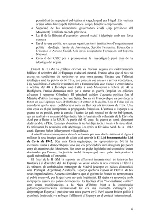 possibilitat de negociació col·lectiva ni vaga, la qual era il·legal .Els resultats
serien salaris baixos pels treballadors i amplis beneficis empresarials.
• Supressió de les autonomies: governadors civils (cap provincial del
Moviment) i militars en cada província.
• La fi de la llibertat d’expressió: control social i ideològic amb una forta
censura
• En el terreny polític, se crearen organitzacions i institucions d’enquadrament
polític i ideològic: Frente de Juventudes, Sección Femenina, Educación y
Descanso o Auxilio Social. Una nova assignatura: Formación del Espíritu
Nacional.
• Creació del CSIC per a promocionar la investigació però dins de la
ideologia del règim.
Durant la II GM la política exterior va fluctuar segons els esdeveniments
bèl·lics: el setembre del 39 Espanya es declarà neutral. Franco sabia que el país no
estava en condicions de participar en una nova guerra. Encara que l’afinitat
ideològica amb les potències de l’Eix, que pareixia que anaven a ser les vencedores,
i les possibilitats d’obtenir avantatges per a Espanya faria que Franco s’entrevistaria
a octubre del 40 a Hendaya amb Hitler i amb Mussolini a febrer del 41 a
Bordighera. Franco demanava molt per a entrar en guerra (ampliar les colònies
africanes i recuperar Gibraltar). El principal valedor d’aquesta política fou el
Ministre d’Afers Estrangers, Serrano Suñer. No va ser Franco el que va convèncer a
Hitler de que Espanya havia d’abstindre’s d’entrar en la guerra. Fou el Füher qui va
considerar que la seua col·laboració seria un llast per als interessos de l’Eix. Una
altra cosa es el que interpretara la propaganda franquista. L’entrada d’Espanya a la
guerra no es produí, però es canvia l’estatut de país neutral pel de no bel·ligerant,
que en realitat era una prebel·ligerància. Així s’enviaria els voluntaris de la División
Azul per a lluitar a la URSS. A partir del 43 quan la guerra es tornà clarament
desfavorable a l’Eix, Espanya abandonà la no bel·ligerància i tornà a la neutralitat.
Es refredaren les relacions amb Alemanya i es retirà la División Azul. Ja al 1942
caurà Serrano Suñer (allunyament vida política).
A nivell intern comença una sèrie de reformes per anar desfeixistitzant el règim i
millorar la seua imatge davant els aliats, així apareix la II Llei Fonamental: la Llei
de Corts de 1942. Són unes Corts orgàniques, no representatives. No hi ha
eleccions lliures i democràtiques sinó que els procuradors eren designats pel poder
entre els membres del Moviment. No tenen un poder legislatiu sinó consultiu i estan
dominades per Franco. La justícia també desaparegué com poder independent i
quedà subordinada a l’executiu.
El final de la II GM va suposar un aïllament internacional: es tancaren les
fronteres i al desembre del 46 Espanya va veure vetada la seua entrada a l’ONU i
es retiraren els ambaixadors estrangers de Madrid (excepte els països dictatorials
com Portugal i Argentina). Aleshores, Espanya quedaria exclosa de l’ONU i de les
seues organitzacions. Aquesta considerava que el govern de Franco no representava
el poble espanyol, per la qual cosa no tenia legitimitat. El règim va respondre amb
menyspreu envers els països democràtics. Es tractava d’un “nacionalisme exaltat”
amb grans manifestacions a la Plaça d’Orient front a la conspiració
judeomaçonicomarxista internacional: tot era una maniobra estrangera per
desprestigiar Espanya i provocar una nova guerra civil. Però aquest boicot polític i
econòmic (autarquia) va reforçar l’aïllament d’Espanya en el context internacional.
6
 