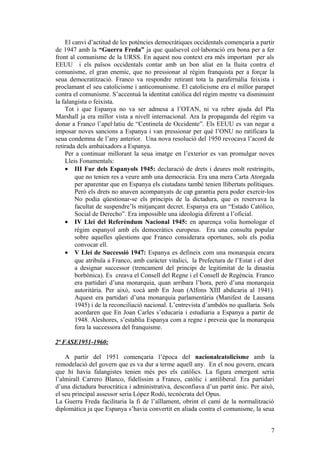 El canvi d’actitud de les potències democràtiques occidentals començaria a partir
de 1947 amb la “Guerra Freda” ja que qualsevol col·laboració era bona per a fer
front al comunisme de la URSS. En aquest nou context era més important per als
EEUU i els països occidentals contar amb un bon aliat en la lluita contra el
comunisme, el gran enemic, que no pressionar al règim franquista per a forçar la
seua democratització. Franco va respondre retirant tota la parafernàlia feixista i
proclamant el seu catolicisme i anticomunisme. El catolicisme era el millor parapet
contra el comunisme. S’accentuà la identitat catòlica del règim mentre va disminuint
la falangista o feixista.
Tot i que Espanya no va ser admesa a l’OTAN, ni va rebre ajuda del Pla
Marshall ja era millor vista a nivell internacional. Ara la propaganda del règim va
donar a Franco l’apel·latiu de “Centinela de Occidente”. Els EEUU es van negar a
imposar noves sancions a Espanya i van pressionar per què l’ONU no ratificara la
seua condemna de l’any anterior. Una nova resolució del 1950 revocava l’acord de
retirada dels ambaixadors a Espanya.
Per a continuar millorant la seua imatge en l’exterior es van promulgar noves
Lleis Fonamentals:
• III Fur dels Espanyols 1945: declaració de drets i deures molt restringits,
que no tenien res a veure amb una democràcia. Era una mera Carta Atorgada
per aparentar que en Espanya els ciutadans també tenien llibertats polítiques.
Però els drets no anaven acompanyats de cap garantia pera poder exercir-los
No podia qüestionar-se els principis de la dictadura, que es reservava la
facultat de suspendre’ls mitjançant decret. Espanya era un “Estado Católico,
Social de Derecho”. Era impossible una ideologia diferent a l’oficial.
• IV Llei del Referèndum Nacional 1945: en aparença volia homologar el
règim espanyol amb els democràtics europeus. Era una consulta popular
sobre aquelles qüestions que Franco considerara oportunes, sols els podia
convocar ell.
• V Llei de Successió 1947: Espanya es defineix com una monarquia encara
que atribuïa a Franco, amb caràcter vitalici, la Prefectura de l’Estat i el dret
a designar successor (trencament del principi de legitimitat de la dinastia
borbònica). Es creava el Consell del Regne i el Consell de Regència. Franco
era partidari d’una monarquia, quan arribara l’hora, però d’una monarquia
autoritària. Per això, xocà amb En Joan (Alfons XIII abdicaria al 1941).
Aquest era partidari d’una monarquia parlamentària (Manifest de Lausana
1945) i de la reconciliació nacional. L’entrevista d’ambdós no quallaria. Sols
acordaren que En Joan Carles s’educaria i estudiaria a Espanya a partir de
1948. Aleshores, s’establia Espanya com a regne i preveia que la monarquia
fora la successora del franquisme.
2ª FASE1951-1960:
A partir del 1951 començaria l’època del nacionalcatolicisme amb la
remodelació del govern que es va dur a terme aquell any. En el nou govern, encara
que hi havia falangistes tenien més pes els catòlics. La figura emergent seria
l’almirall Carrero Blanco, fidelíssim a Franco, catòlic i antiliberal. Era partidari
d’una dictadura burocràtica i administrativa, desconfiava d’un partit únic. Per això,
el seu principal assessor seria López Rodó, tecnòcrata del Opus.
La Guerra Freda facilitaria la fi de l’aïllament, obrint el camí de la normalització
diplomàtica ja que Espanya s’havia convertit en aliada contra el comunisme, la seua
7
 