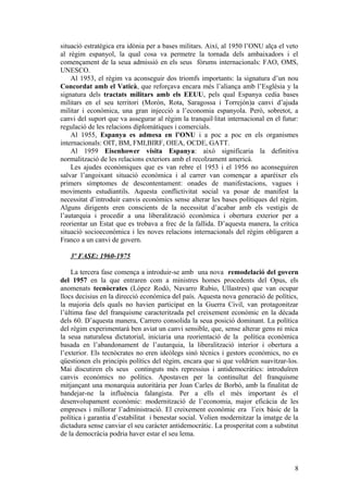 situació estratègica era idònia per a bases militars. Així, al 1950 l’ONU alça el veto
al règim espanyol, la qual cosa va permetre la tornada dels ambaixadors i el
començament de la seua admissió en els seus fòrums internacionals: FAO, OMS,
UNESCO.
Al 1953, el règim va aconseguir dos triomfs importants: la signatura d’un nou
Concordat amb el Vaticà, que reforçava encara més l’aliança amb l’Església y la
signatura dels tractats militars amb els EEUU, pels qual Espanya cedia bases
militars en el seu territori (Morón, Rota, Saragossa i Torrejón)a canvi d’ajuda
militar i econòmica, una gran injecció a l’economia espanyola. Però, sobretot, a
canvi del suport que va assegurar al règim la tranquil·litat internacional en el futur:
regulació de les relacions diplomàtiques i comercials.
Al 1955, Espanya es admesa en l’ONU i a poc a poc en els organismes
internacionals: OIT, BM, FMI,BIRF, OIEA, OCDE, GATT.
Al 1959 Eisenhower visita Espanya: això significaria la definitiva
normalització de les relacions exteriors amb el recolzament americà.
Les ajudes econòmiques que es van rebre el 1953 i el 1956 no aconseguiren
salvar l’angoixant situació econòmica i al carrer van començar a aparéixer els
primers símptomes de descontentament: onades de manifestacions, vagues i
moviments estudiantils. Aquesta conflictivitat social va posar de manifest la
necessitat d’introduir canvis econòmics sense alterar les bases polítiques del règim.
Alguns dirigents eren conscients de la necessitat d’acabar amb els vestigis de
l’autarquia i procedir a una liberalització econòmica i obertura exterior per a
reorientar un Estat que es trobava a frec de la fallida. D’aquesta manera, la crítica
situació socioeconòmica i les noves relacions internacionals del règim obligaren a
Franco a un canvi de govern.
3º FASE: 1960-1975
La tercera fase comença a introduir-se amb una nova remodelació del govern
del 1957 en la que entraren com a ministres homes procedents del Opus, els
anomenats tecnòcrates (López Rodó, Navarro Rubio, Ullastres) que van ocupar
llocs decisius en la direcció econòmica del país. Aquesta nova generació de polítics,
la majoria dels quals no havien participat en la Guerra Civil, van protagonitzar
l’última fase del franquisme caracteritzada pel creixement econòmic en la dècada
dels 60. D’aquesta manera, Carrero consolida la seua posició dominant. La política
del règim experimentarà ben aviat un canvi sensible, que, sense alterar gens ni mica
la seua naturalesa dictatorial, iniciaria una reorientació de la política econòmica
basada en l’abandonament de l’autarquia, la liberalització interior i obertura a
l’exterior. Els tecnòcrates no eren ideòlegs sinó tècnics i gestors econòmics, no es
qüestionen els principis polítics del règim, encara que si que voldrien suavitzar-los.
Mai discutiren els seus continguts més repressius i antidemocràtics: introduïren
canvis econòmics no polítics. Apostaven per la continuïtat del franquisme
mitjançant una monarquia autoritària per Joan Carles de Borbó, amb la finalitat de
bandejar-ne la influència falangista. Per a ells el més important és el
desenvolupament econòmic: modernització de l’economia, major eficàcia de les
empreses i millorar l’administració. El creixement econòmic era l’eix bàsic de la
política i garantia d’estabilitat i benestar social. Volien modernitzar la imatge de la
dictadura sense canviar el seu caràcter antidemocràtic. La prosperitat com a substitut
de la democràcia podria haver estar el seu lema.
8
 