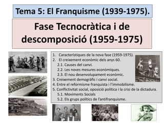 Tema 5: El Franquisme (1939-1975).
Fase Tecnocràtica i de
descomposició (1959-1975)
1. Característiques de la nova fase (1959-1975).
2. El creixement econòmic dels anys 60.
2.1. Causes del canvi.
2.2. Les noves mesures econòmiques.
2.3. El nou desenvolupament econòmic.
3. Creixement demogràfic i canvi social.
4. Entre el reformisme franquista i l’immobilisme.
5. Conflictivitat social, oposició política i la crisi de la dictadura.
5.1. Moviments Socials
5.2. Els grups polítics de l’antifranquisme.
 