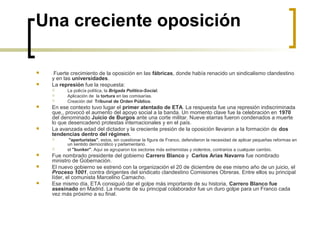 Una creciente oposición
 Fuerte crecimiento de la oposición en las fábricas, donde había renacido un sindicalismo clandestino
y en las universidades.
 La represión fue la respuesta:
 La policía política, la Brigada Político-Social.
 Aplicación de la tortura en las comisarías.
 Creación del Tribunal de Orden Público.
 En ese contexto tuvo lugar el primer atentado de ETA. La respuesta fue una represión indiscriminada
que,, provocó el aumento del apoyo social a la banda. Un momento clave fue la celebración en 1970
del denominado Juicio de Burgos ante una corte militar. Nueve etarras fueron condenados a muerte
lo que desencadenó protestas internacionales y en el país.
 La avanzada edad del dictador y la creciente presión de la oposición llevaron a la formación de dos
tendencias dentro del régimen.
 "aperturistas", estos, sin cuestionar la figura de Franco, defendieron la necesidad de aplicar pequeñas reformas en
un sentido democrático y parlamentario.
 el "bunker". Aquí se agruparon los sectores más extremistas y violentos, contrarios a cualquier cambio.
 Fue nombrado presidente del gobierno Carrero Blanco y Carlos Arias Navarro fue nombrado
ministro de Gobernación.
 El nuevo gobierno se estrenó con la organización el 20 de diciembre de ese mismo año de un juicio, el
Proceso 1001, contra dirigentes del sindicato clandestino Comisiones Obreras. Entre ellos su principal
líder, el comunista Marcelino Camacho.
 Ese mismo día, ETA consiguió dar el golpe más importante de su historia, Carrero Blanco fue
asesinado en Madrid. La muerte de su principal colaborador fue un duro golpe para un Franco cada
vez más próximo a su final.
 
