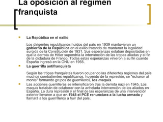 La oposición al régimen
franquista
 La República en el exilio
 
Los dirigentes republicanos huidos del país en 1939 mantuvieron un 
gobierno de la República en el exilio tratando de mantener la legalidad 
surgida de la Constitución de 1931. Sus esperanzas estaban depositadas en 
que la derrota de Hitler supondría la intervención de las tropas aliadas y el fin 
de la dictadura de Franco. Todas estas esperanzas vinieron a su fin cuando 
España ingresó en la ONU en 1955.
 La guerrilla antifranquista
 
Según las tropas franquistas fueron ocupando las diferentes regiones del país 
muchos combatientes republicanos, huyendo de la represión, se "echaron al 
monte" formando grupos de guerrilleros, los maquis.
 Las acciones guerrilleras se intensificaron tras la derrota nazi en 1945. Los 
maquis trataban de colaborar con la anhelada intervención de los aliados en 
España. La dura represión y el final de las esperanzas de una intervención 
exterior llevaron a que en 1948 el PCE renunciara a la lucha armada y 
llamará a los guerrilleros a huir del país.
 
