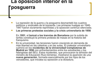 La oposición interior en la
posguerra
 La represión de la guerra y la posguerra desmanteló los cuadros 
políticos y sindicales de la izquierda. Las primeras huelgas en 1946-
1947 fueron duramente reprimidas y la oposición continuó silenciada.
 Las primeras protestas sociales y la crisis universitaria de 1956
 
En 1951, el boicot a los tranvías de Barcelona por la subida de 
tarifas constituyó la primera protesta de masas en la historia del 
franquismo. 
 En la universidad, las tensiones fueron creciendo en demanda de 
más libertad en las cátedras y en las aulas. El malestar universitario 
culminó en los incidentes de la Universidad Complutense de
Madrid en 1956 con enfrentamientos entre los estudiantes y los 
falangistas del SEU. Estos incidentes, que provocaron la dimisión del 
ministro de Educación Ruiz-Giménez, mostraron la aparición de una
nueva generación, formada esencialmente por los hijos de los 
vencedores, que iniciaba su oposición a la dictadura.
 
