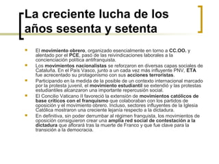 La creciente lucha de los
años sesenta y setenta
 El movimiento obrero, organizado esencialmente en torno a CC.OO. y 
alentado por el PCE, pasó de las reivindicaciones laborales a la 
concienciación política antifranquista.
 Los movimientos nacionalistas se reforzaron en diversas capas sociales de 
Cataluña. En el País Vasco, junto a un cada vez más influyente PNV, ETA 
fue acrecentado su protagonismo con sus acciones terroristas.
 Participando en la medida de la posible de un contexto internacional marcado 
por la protesta juvenil, el movimiento estudiantil se extendió y las protestas 
estudiantiles alcanzaron una importante repercusión social.
 El Concilio Vaticano II favoreció la extensión de movimientos católicos de
base críticos con el franquismo que colaboraban con los partidos de 
oposición y el movimiento obrero. Incluso, sectores influyentes de la Iglesia 
Católica mostraron una creciente lejanía respecto a la dictadura.
 En definitiva, sin poder derrumbar al régimen franquista, los movimientos de 
oposición consiguieron crear una amplia red social de contestación a la
dictadura que aflorará tras la muerte de Franco y que fue clave para la 
transición a la democracia.  
 