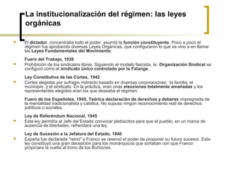 La institucionalización del régimen: las leyes
orgánicas
 El dictador, concentraba todo el poder, asumió la función constituyente. Poco a poco el
régimen fue aprobando diversas Leyes Orgánicas, que configuraron lo que se vino a en llamar
las Leyes Fundamentales del Movimiento:
Fuero del Trabajo, 1938
 Prohibición de los sindicatos libres. Siguiendo el modelo fascista, la Organización Sindical se
configuró como el sindicato único controlado por la Falange.
Ley Constitutiva de las Cortes, 1942
 Cortes elegidas por sufragio indirecto basado en diversas corporaciones: la familia, el
municipio, y el sindicato. En la práctica, eran unas elecciones totalmente amañadas y los
representantes elegidos eran los que deseaba el régimen.
Fuero de los Españoles, 1945. Teórica declaración de derechos y deberes impregnada de
la mentalidad tradicionalista y católica. No supuso ningún reconocimiento real de derechos
políticos o sociales.
Ley de Referéndum Nacional, 1945
 Esta ley permitía al Jefe del Estado convocar plebiscitos para que el pueblo, en un marco de
ausencia de libertades, refrendara una ley.
Ley de Sucesión a la Jefatura del Estado, 1946
 España fue declarada "reino" y Franco se reservó el poder de proponer su futuro sucesor. Esta
ley constituyó una gran decepción para los monárquicos que soñaban con que Franco
propiciara la vuelta al trono de los Borbones.
 