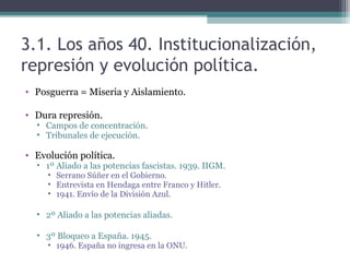 3.1. Los años 40. Institucionalización,
represión y evolución política.
• Posguerra = Miseria y Aislamiento.

• Dura represión.
  • Campos de concentración.
  • Tribunales de ejecución.

• Evolución política.
  • 1º Aliado a las potencias fascistas. 1939. IIGM.
     • Serrano Súñer en el Gobierno.
     • Entrevista en Hendaga entre Franco y Hitler.
     • 1941. Envío de la División Azul.

  • 2º Aliado a las potencias aliadas.

  • 3º Bloqueo a España. 1945.
     • 1946. España no ingresa en la ONU.
 