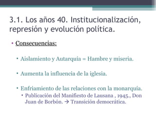 3.1. Los años 40. Institucionalización,
represión y evolución política.
• Consecuencias:

  • Aislamiento y Autarquía = Hambre y miseria.

  • Aumenta la influencia de la iglesia.

  • Enfriamiento de las relaciones con la monarquía.
    • Publicación del Manifiesto de Lausana , 1945., Don
      Juan de Borbón.  Transición democrática.
 